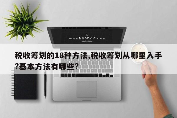 税收筹划的18种方法,税收筹划从哪里入手?基本方法有哪些?