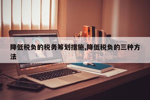 降低税负的税务筹划措施,降低税负的三种方法