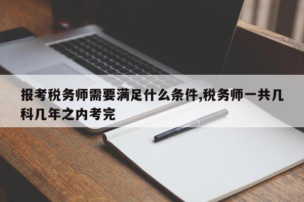 报考税务师需要满足什么条件,税务师一共几科几年之内考完