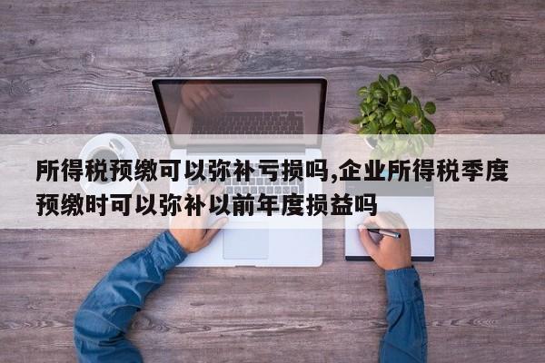 所得税预缴可以弥补亏损吗,企业所得税季度预缴时可以弥补以前年度损益吗