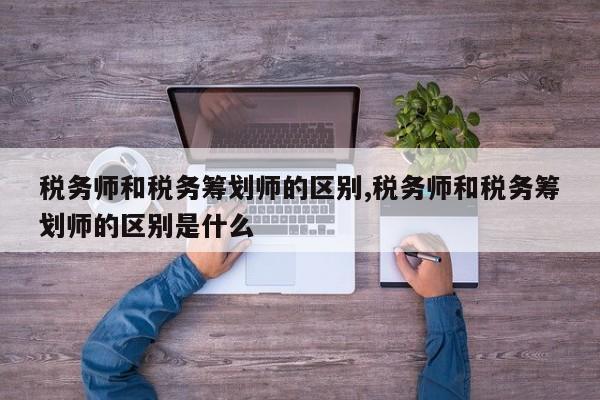 税务师和税务筹划师的区别,税务师和税务筹划师的区别是什么