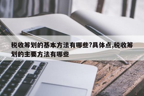 税收筹划的基本方法有哪些?具体点,税收筹划的主要方法有哪些