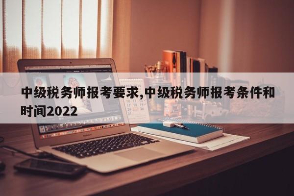中级税务师报考要求,中级税务师报考条件和时间2022