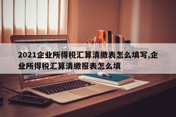 2021企业所得税汇算清缴表怎么填写,企业所得税汇算清缴报表怎么填