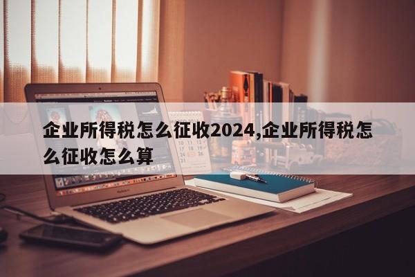 企业所得税怎么征收2024,企业所得税怎么征收怎么算