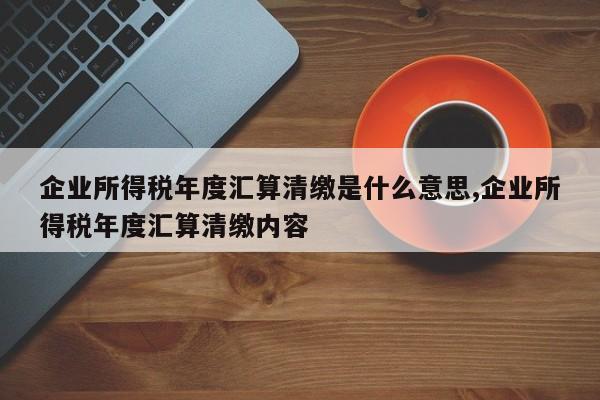 企业所得税年度汇算清缴是什么意思,企业所得税年度汇算清缴内容