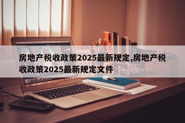 房地产税收政策2025最新规定,房地产税收政策2025最新规定文件