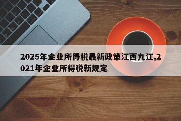 2025年企业所得税最新政策江西九江,2021年企业所得税新规定