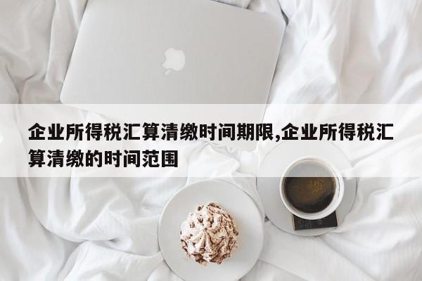 企业所得税汇算清缴时间期限,企业所得税汇算清缴的时间范围