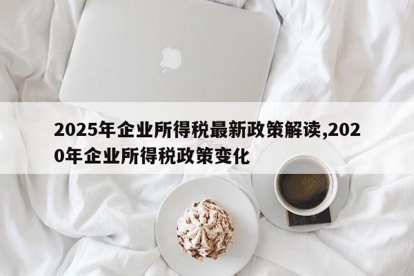 2025年企业所得税最新政策解读,2020年企业所得税政策变化