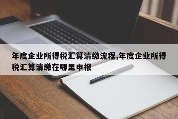 年度企业所得税汇算清缴流程,年度企业所得税汇算清缴在哪里申报
