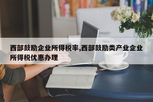 西部鼓励企业所得税率,西部鼓励类产业企业所得税优惠办理