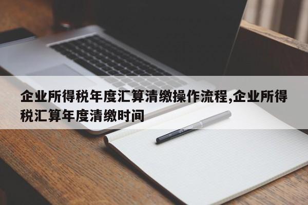 企业所得税年度汇算清缴操作流程,企业所得税汇算年度清缴时间