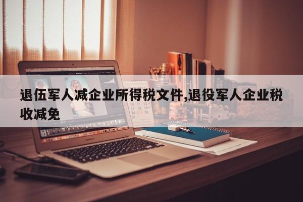 退伍军人减企业所得税文件,退役军人企业税收减免