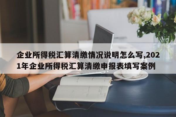 企业所得税汇算清缴情况说明怎么写,2021年企业所得税汇算清缴申报表填写案例