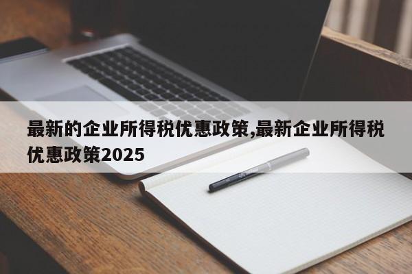 最新的企业所得税优惠政策,最新企业所得税优惠政策2025