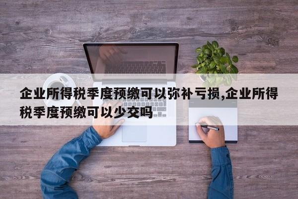 企业所得税季度预缴可以弥补亏损,企业所得税季度预缴可以少交吗