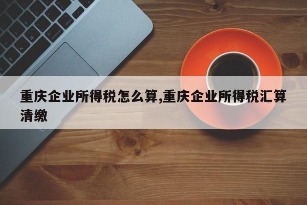 重庆企业所得税怎么算,重庆企业所得税汇算清缴