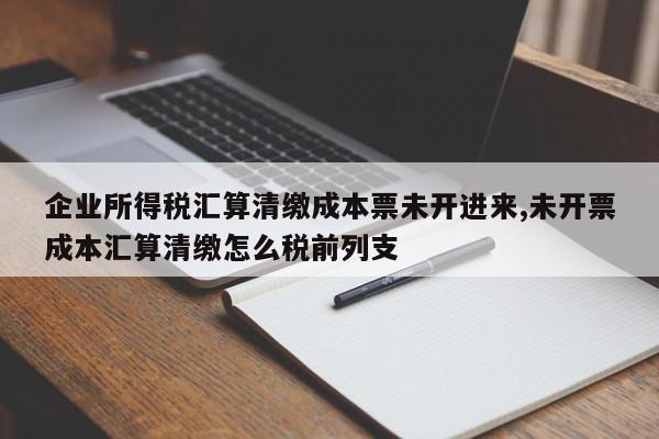 企业所得税汇算清缴成本票未开进来,未开票成本汇算清缴怎么税前列支