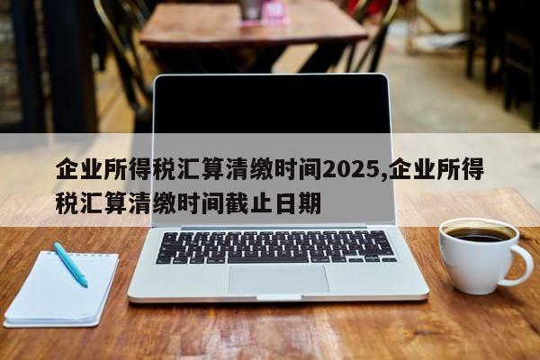 企业所得税汇算清缴时间2025,企业所得税汇算清缴时间截止日期