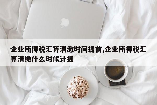 企业所得税汇算清缴时间提前,企业所得税汇算清缴什么时候计提