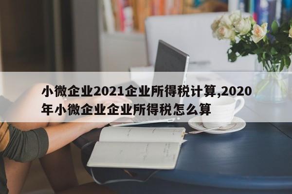 小微企业2021企业所得税计算,2020年小微企业企业所得税怎么算