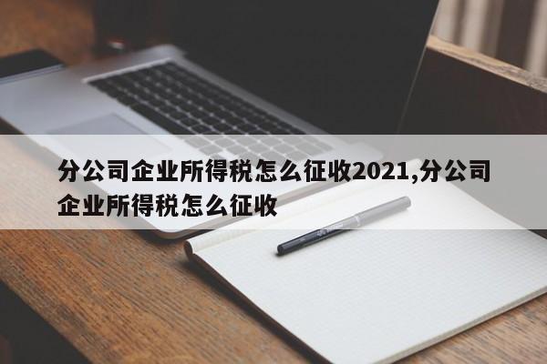 分公司企业所得税怎么征收2021,分公司企业所得税怎么征收