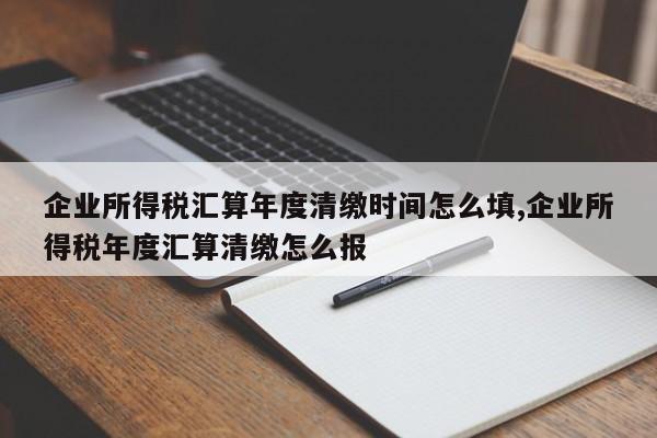 企业所得税汇算年度清缴时间怎么填,企业所得税年度汇算清缴怎么报