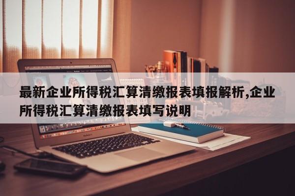 最新企业所得税汇算清缴报表填报解析,企业所得税汇算清缴报表填写说明