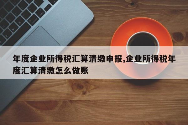 年度企业所得税汇算清缴申报,企业所得税年度汇算清缴怎么做账