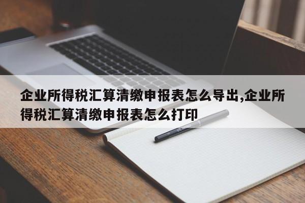 企业所得税汇算清缴申报表怎么导出,企业所得税汇算清缴申报表怎么打印