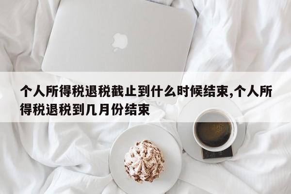 个人所得税退税截止到什么时候结束,个人所得税退税到几月份结束