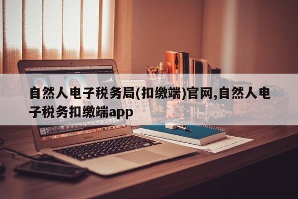 自然人电子税务局(扣缴端)官网,自然人电子税务扣缴端app