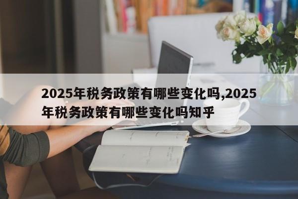 2025年税务政策有哪些变化吗,2025年税务政策有哪些变化吗知乎