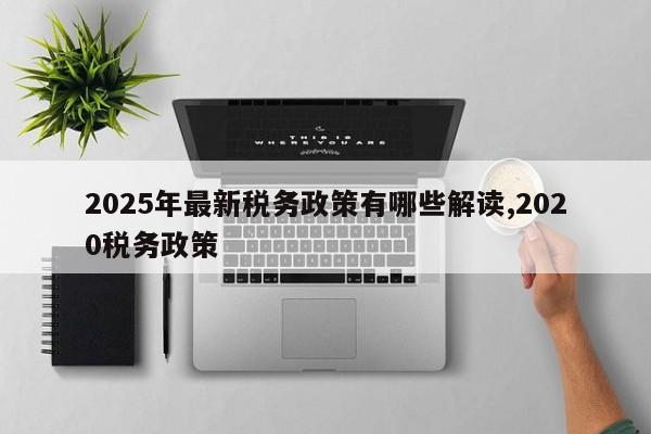 2025年最新税务政策有哪些解读,2020税务政策