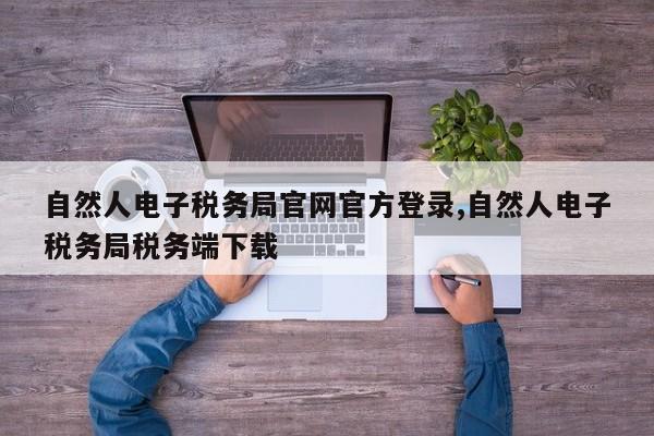 自然人电子税务局官网官方登录,自然人电子税务局税务端下载
